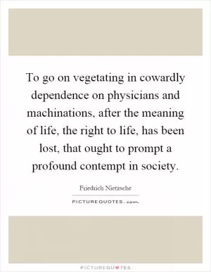 To go on vegetating in cowardly dependence on physicians and machinations, after the meaning of life, the right to life, has been lost, that ought to prompt a profound contempt in society Picture Quote #1