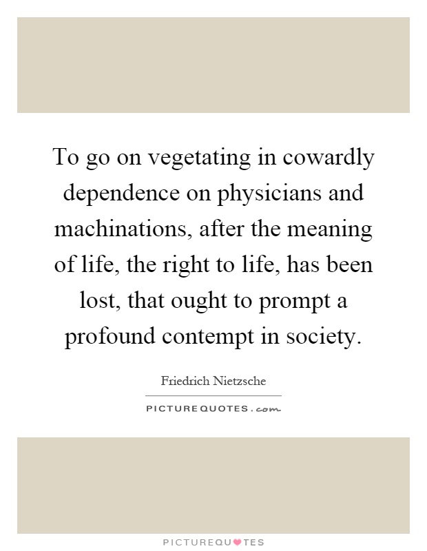 To go on vegetating in cowardly dependence on physicians and machinations, after the meaning of life, the right to life, has been lost, that ought to prompt a profound contempt in society Picture Quote #1