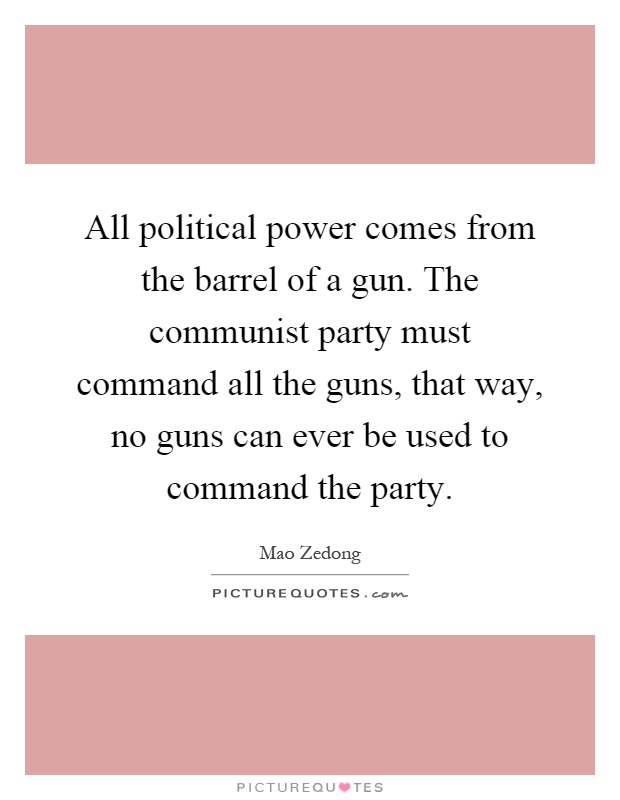 All political power comes from the barrel of a gun. The communist party must command all the guns, that way, no guns can ever be used to command the party Picture Quote #1