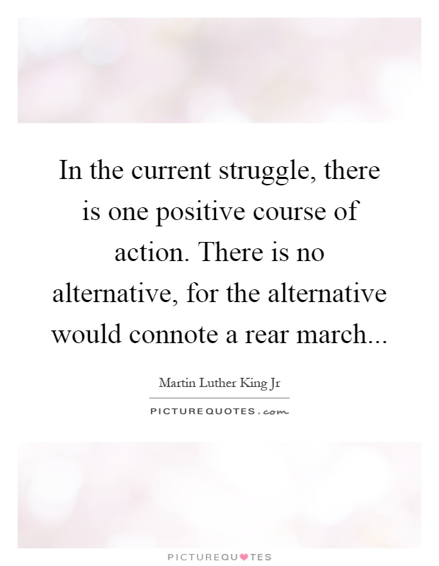 In the current struggle, there is one positive course of action. There is no alternative, for the alternative would connote a rear march Picture Quote #1