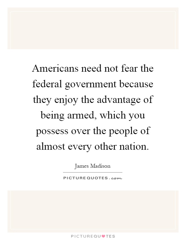 Americans need not fear the federal government because they enjoy the advantage of being armed, which you possess over the people of almost every other nation Picture Quote #1