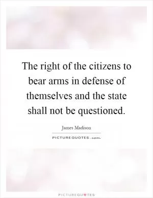 The right of the citizens to bear arms in defense of themselves and the state shall not be questioned Picture Quote #1