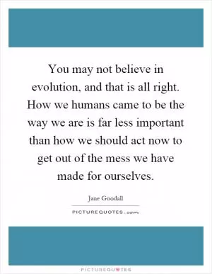 You may not believe in evolution, and that is all right. How we humans came to be the way we are is far less important than how we should act now to get out of the mess we have made for ourselves Picture Quote #1