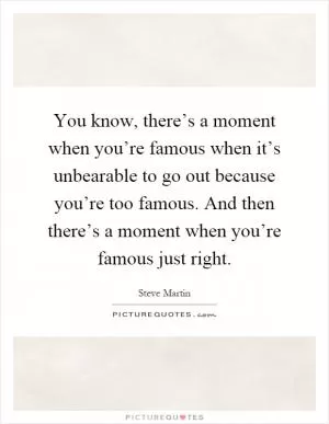 You know, there’s a moment when you’re famous when it’s unbearable to go out because you’re too famous. And then there’s a moment when you’re famous just right Picture Quote #1