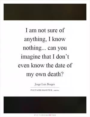 I am not sure of anything, I know nothing... can you imagine that I don’t even know the date of my own death? Picture Quote #1