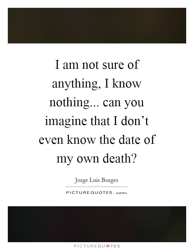 I am not sure of anything, I know nothing... can you imagine that I don't even know the date of my own death? Picture Quote #1