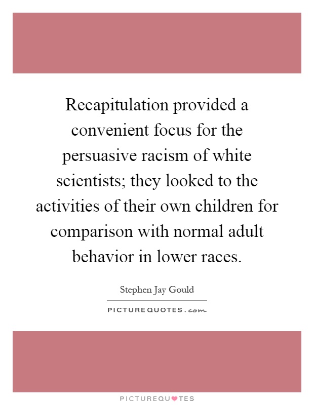 Recapitulation provided a convenient focus for the persuasive racism of white scientists; they looked to the activities of their own children for comparison with normal adult behavior in lower races Picture Quote #1