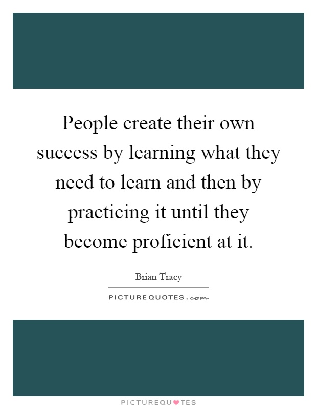 People create their own success by learning what they need to learn and then by practicing it until they become proficient at it Picture Quote #1