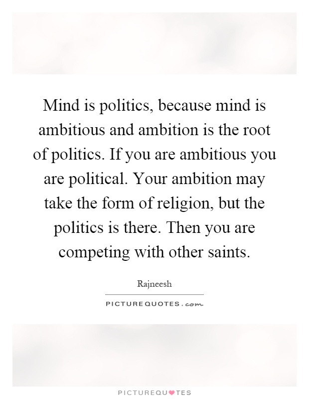 Mind is politics, because mind is ambitious and ambition is the root of politics. If you are ambitious you are political. Your ambition may take the form of religion, but the politics is there. Then you are competing with other saints Picture Quote #1