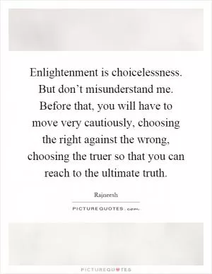 Enlightenment is choicelessness. But don’t misunderstand me. Before that, you will have to move very cautiously, choosing the right against the wrong, choosing the truer so that you can reach to the ultimate truth Picture Quote #1
