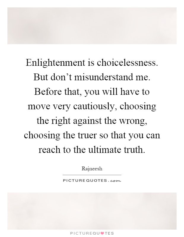 Enlightenment is choicelessness. But don't misunderstand me. Before that, you will have to move very cautiously, choosing the right against the wrong, choosing the truer so that you can reach to the ultimate truth Picture Quote #1