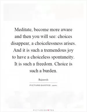 Meditate, become more aware and then you will see: choices disappear, a choicelessness arises. And it is such a tremendous joy to have a choiceless spontaneity. It is such a freedom. Choice is such a burden Picture Quote #1