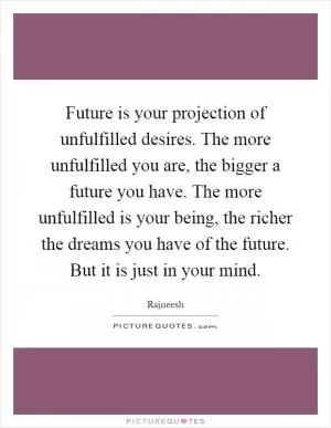 Future is your projection of unfulfilled desires. The more unfulfilled you are, the bigger a future you have. The more unfulfilled is your being, the richer the dreams you have of the future. But it is just in your mind Picture Quote #1