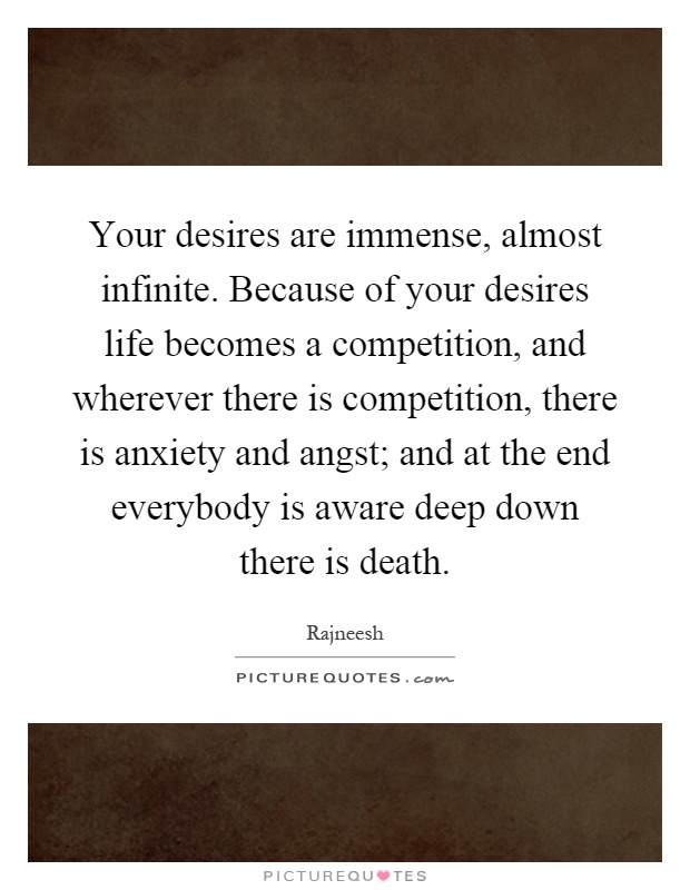 Your desires are immense, almost infinite. Because of your desires life becomes a competition, and wherever there is competition, there is anxiety and angst; and at the end everybody is aware deep down there is death Picture Quote #1