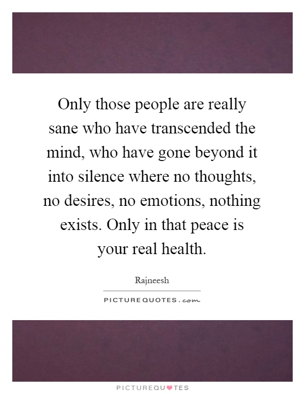 Only those people are really sane who have transcended the mind, who have gone beyond it into silence where no thoughts, no desires, no emotions, nothing exists. Only in that peace is your real health Picture Quote #1