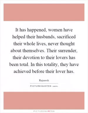 It has happened, women have helped their husbands, sacrificed their whole lives, never thought about themselves. Their surrender, their devotion to their lovers has been total. In this totality, they have achieved before their lover has Picture Quote #1