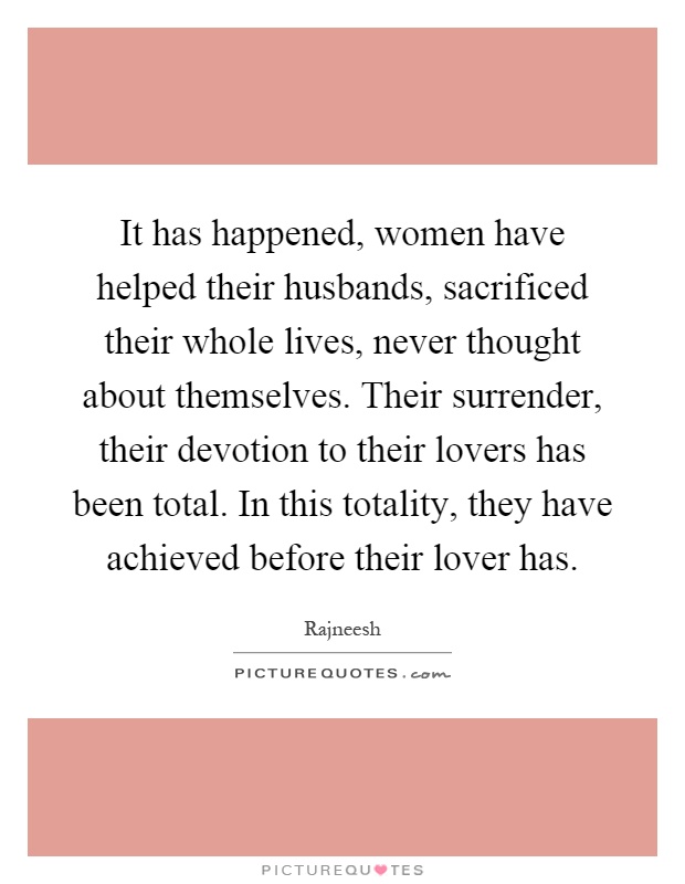It has happened, women have helped their husbands, sacrificed their whole lives, never thought about themselves. Their surrender, their devotion to their lovers has been total. In this totality, they have achieved before their lover has Picture Quote #1