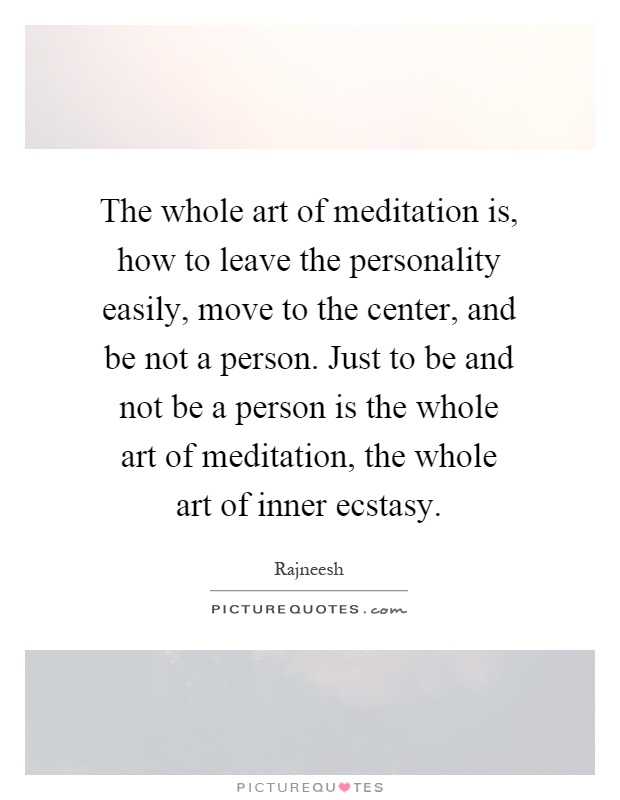 The whole art of meditation is, how to leave the personality easily, move to the center, and be not a person. Just to be and not be a person is the whole art of meditation, the whole art of inner ecstasy Picture Quote #1