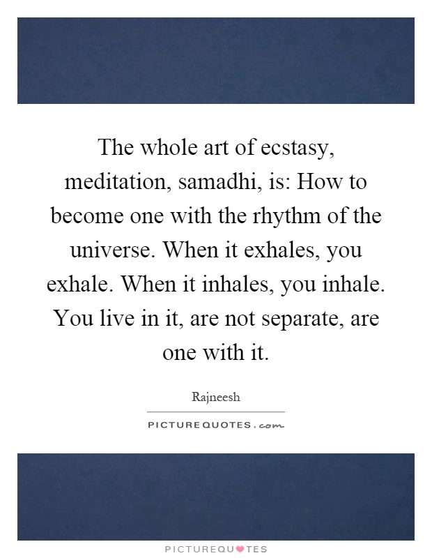 The whole art of ecstasy, meditation, samadhi, is: How to become one with the rhythm of the universe. When it exhales, you exhale. When it inhales, you inhale. You live in it, are not separate, are one with it Picture Quote #1