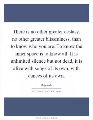 There is no other greater ecstasy, no other greater blissfulness, than to know who you are. To know the inner space is to know all. It is unlimited silence but not dead, it is alive with songs of its own, with dances of its own Picture Quote #1