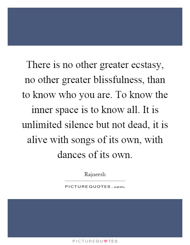 There is no other greater ecstasy, no other greater blissfulness, than to know who you are. To know the inner space is to know all. It is unlimited silence but not dead, it is alive with songs of its own, with dances of its own Picture Quote #1