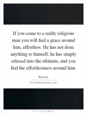 If you come to a really religious man you will feel a grace around him, effortless. He has not done anything to himself, he has simply relaxed into the ultimate, and you feel the effortlessness around him Picture Quote #1