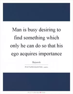 Man is busy desiring to find something which only he can do so that his ego acquires importance Picture Quote #1