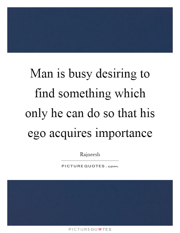 Man is busy desiring to find something which only he can do so that his ego acquires importance Picture Quote #1