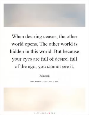 When desiring ceases, the other world opens. The other world is hidden in this world. But because your eyes are full of desire, full of the ego, you cannot see it Picture Quote #1