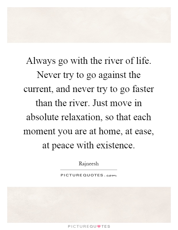 Always go with the river of life. Never try to go against the current, and never try to go faster than the river. Just move in absolute relaxation, so that each moment you are at home, at ease, at peace with existence Picture Quote #1