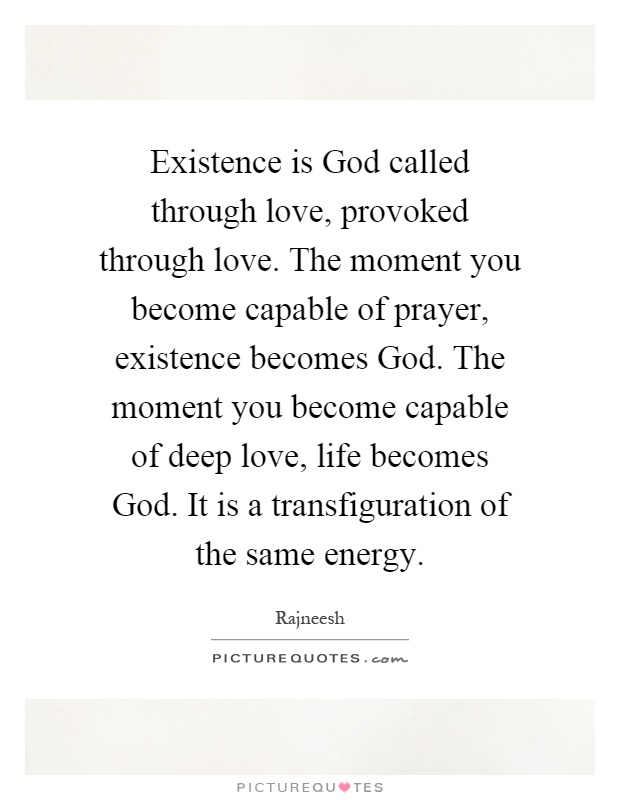 Existence is God called through love, provoked through love. The moment you become capable of prayer, existence becomes God. The moment you become capable of deep love, life becomes God. It is a transfiguration of the same energy Picture Quote #1