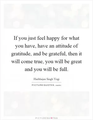 If you just feel happy for what you have, have an attitude of gratitude, and be grateful, then it will come true, you will be great and you will be full Picture Quote #1