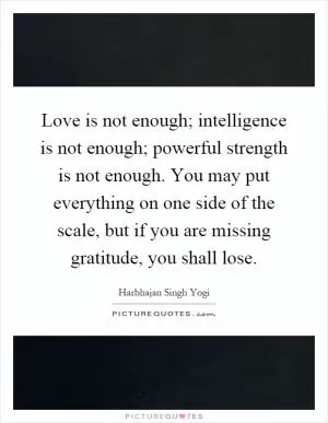 Love is not enough; intelligence is not enough; powerful strength is not enough. You may put everything on one side of the scale, but if you are missing gratitude, you shall lose Picture Quote #1