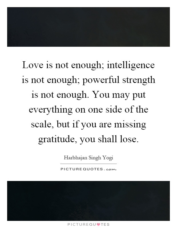 Love is not enough; intelligence is not enough; powerful strength is not enough. You may put everything on one side of the scale, but if you are missing gratitude, you shall lose Picture Quote #1