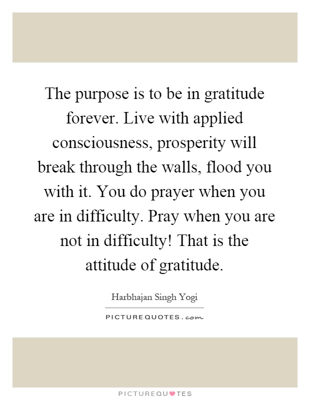 The purpose is to be in gratitude forever. Live with applied consciousness, prosperity will break through the walls, flood you with it. You do prayer when you are in difficulty. Pray when you are not in difficulty! That is the attitude of gratitude Picture Quote #1