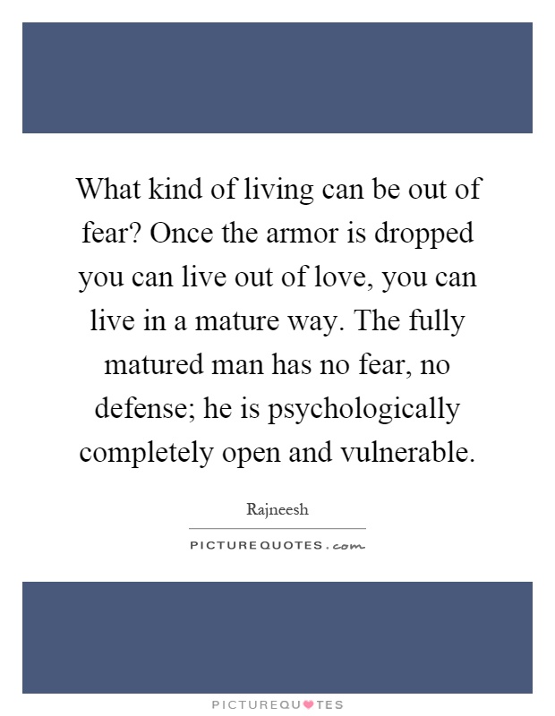 What kind of living can be out of fear? Once the armor is dropped you can live out of love, you can live in a mature way. The fully matured man has no fear, no defense; he is psychologically completely open and vulnerable Picture Quote #1