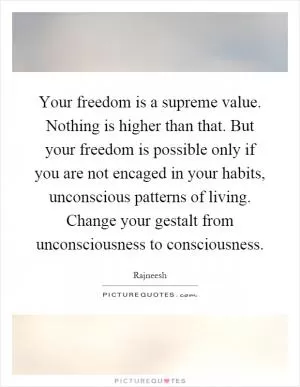 Your freedom is a supreme value. Nothing is higher than that. But your freedom is possible only if you are not encaged in your habits, unconscious patterns of living. Change your gestalt from unconsciousness to consciousness Picture Quote #1