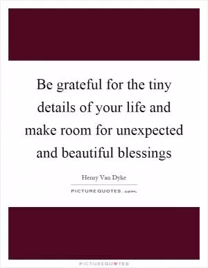 Be grateful for the tiny details of your life and make room for unexpected and beautiful blessings Picture Quote #1
