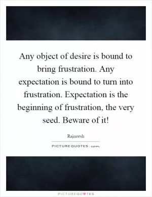 Any object of desire is bound to bring frustration. Any expectation is bound to turn into frustration. Expectation is the beginning of frustration, the very seed. Beware of it! Picture Quote #1
