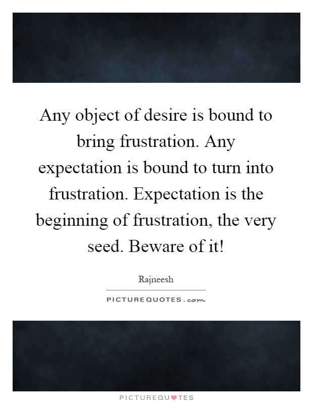 Any object of desire is bound to bring frustration. Any expectation is bound to turn into frustration. Expectation is the beginning of frustration, the very seed. Beware of it! Picture Quote #1