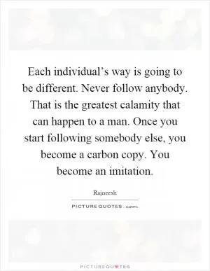 Each individual’s way is going to be different. Never follow anybody. That is the greatest calamity that can happen to a man. Once you start following somebody else, you become a carbon copy. You become an imitation Picture Quote #1