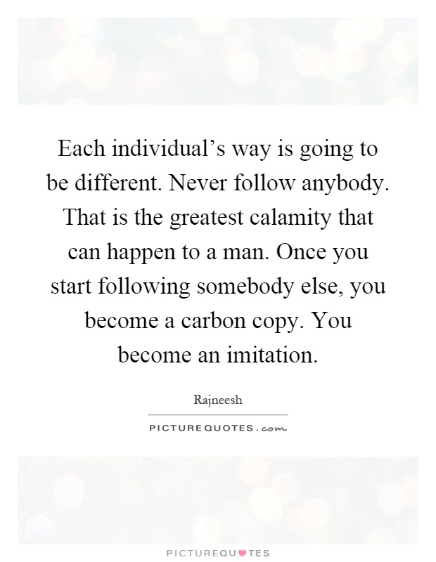 Each individual's way is going to be different. Never follow anybody. That is the greatest calamity that can happen to a man. Once you start following somebody else, you become a carbon copy. You become an imitation Picture Quote #1
