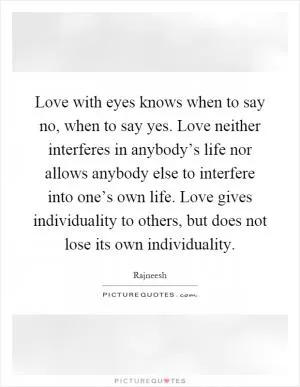 Love with eyes knows when to say no, when to say yes. Love neither interferes in anybody’s life nor allows anybody else to interfere into one’s own life. Love gives individuality to others, but does not lose its own individuality Picture Quote #1