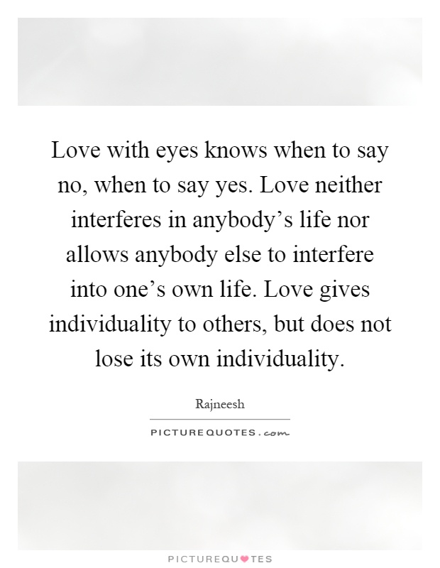 Love with eyes knows when to say no, when to say yes. Love neither interferes in anybody's life nor allows anybody else to interfere into one's own life. Love gives individuality to others, but does not lose its own individuality Picture Quote #1