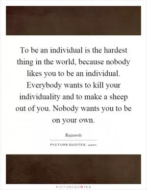 To be an individual is the hardest thing in the world, because nobody likes you to be an individual. Everybody wants to kill your individuality and to make a sheep out of you. Nobody wants you to be on your own Picture Quote #1