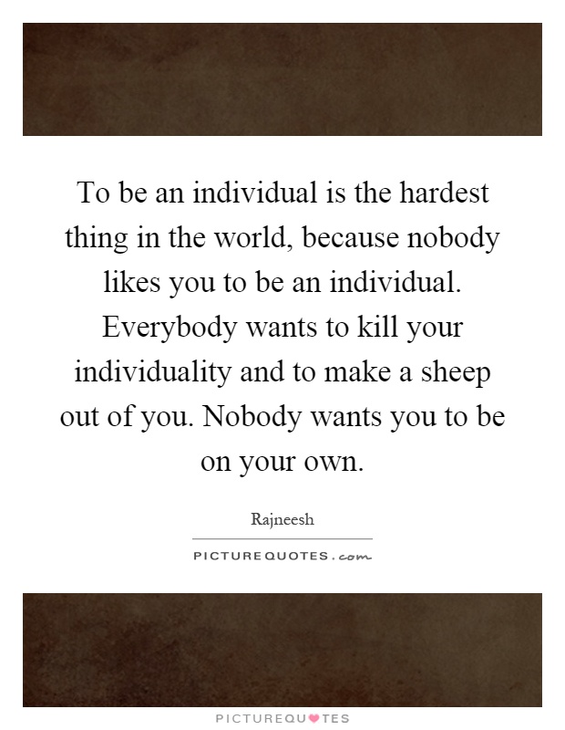 To be an individual is the hardest thing in the world, because nobody likes you to be an individual. Everybody wants to kill your individuality and to make a sheep out of you. Nobody wants you to be on your own Picture Quote #1