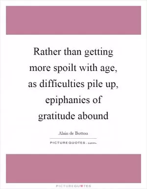 Rather than getting more spoilt with age, as difficulties pile up, epiphanies of gratitude abound Picture Quote #1