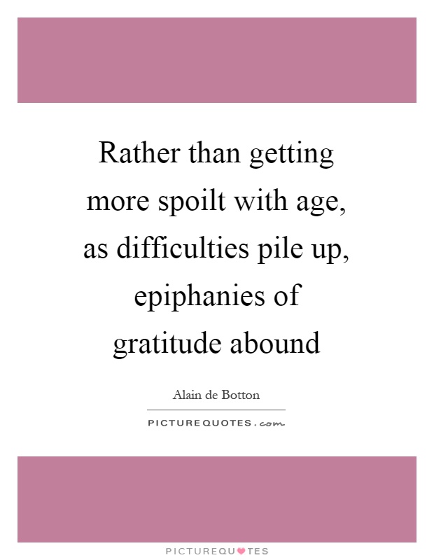 Rather than getting more spoilt with age, as difficulties pile up, epiphanies of gratitude abound Picture Quote #1