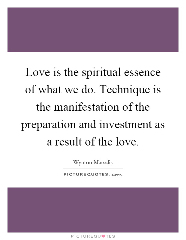 Love is the spiritual essence of what we do. Technique is the manifestation of the preparation and investment as a result of the love Picture Quote #1
