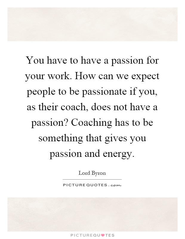 You have to have a passion for your work. How can we expect people to be passionate if you, as their coach, does not have a passion? Coaching has to be something that gives you passion and energy Picture Quote #1